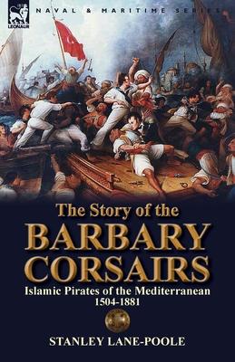 The Story of the Barbary Corsairs: Islamic Pirates of the Mediterranean 1504-1881