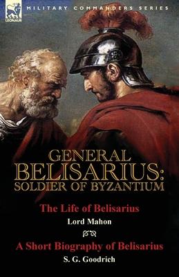 General Belisarius: Soldier of Byzantium-The Life of Belisarius by Lord Mahon (Philip Henry Stanhope) With a Short Biography of Belisarius