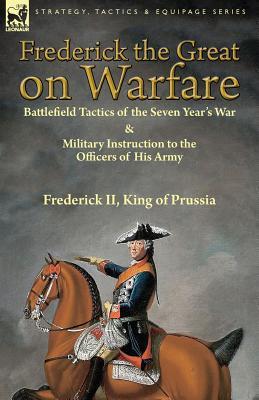 Frederick the Great on Warfare: Battlefield Tactics of the Seven Year's War & Military Instruction to the Officers of His Army by Frederick II, King o