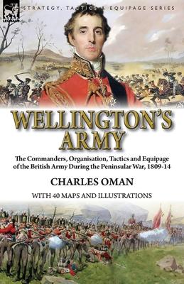 Wellington's Army: the Commanders, Organisation, Tactics and Equipage of the British Army During the Peninsular War, 1809-14