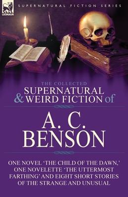 The Collected Supernatural and Weird Fiction of A. C. Benson: One Novel 'The Child of the Dawn, ' One Novelette 'The Uttermost Farthing' and Eight Sho