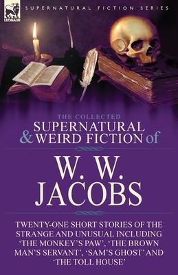 The Collected Supernatural and Weird Fiction of W. W. Jacobs: Twenty-One Short Stories of the Strange and Unusual including 'The Monkey's Paw', 'The B