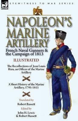 Napoleon's Marine Artillery: French Naval Gunners and the Campaign of 1813-The Recollections of Jean Louis Rieu, an Officer of the Marine Artillery