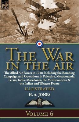 The War in the Air: Volume 6-The Allied Air Forces in 1918 Including the Bombing Campaign and Operations in Palestine, Mesopotamia, Persia, India, Mac