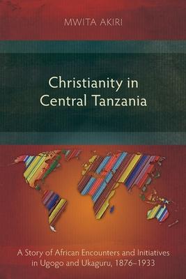 Christianity in Central Tanzania: A Story of African Encounters and Initiatives in Ugogo and Ukaguru, 1876-1933