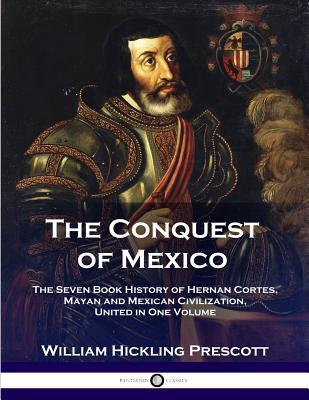 The Conquest of Mexico: The Seven Book History of Hernan Cortes, Mayan and Mexican Civilization, United in One Volume