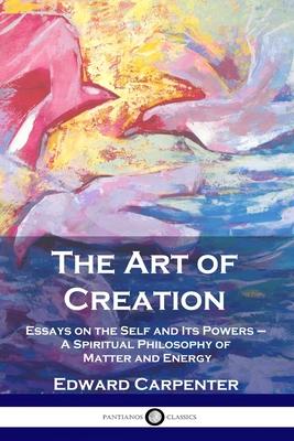 The Art of Creation: Essays on the Self and Its Powers - A Spiritual Philosophy of Matter and Energy