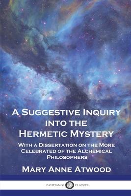 A Suggestive Inquiry Into the Hermetic Mystery: With a Dissertation on the More Celebrated of the Alchemical Philosophers