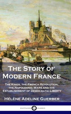 The Story of Modern France: The Kings, the French Revolution, the Napoleonic Wars and the Establishment of Democracy and Liberty