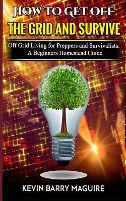 How to Get off The Grid and Survive: Off Grid Living for Preppers and Survivalists - A Beginners Homestead Guide