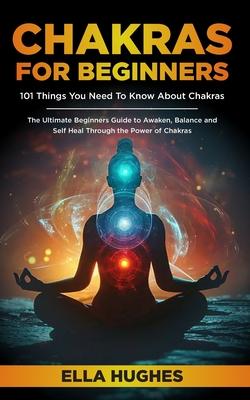 Chakras for Beginners: 101 Things You Need To Know About Chakras. The Ultimate Beginners Guide to Awaken, Balance and Self Heal Through the P