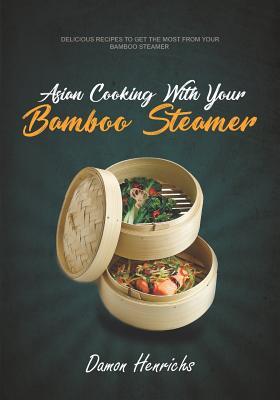 Asian Cooking With Your Bamboo Steamer: Delicious recipes to get the most from your bamboo steamer