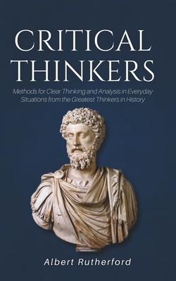 Critical Thinkers: Methods for Clear Thinking and Analysis in Everyday Situations from the Greatest Thinkers in History