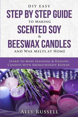 DIY Easy Step By Step Guide to Making Scented Soy & Beeswax Candles and Wax Melts at Home: Learn to Make Seasonal & Healing Candles with Aromatherapy