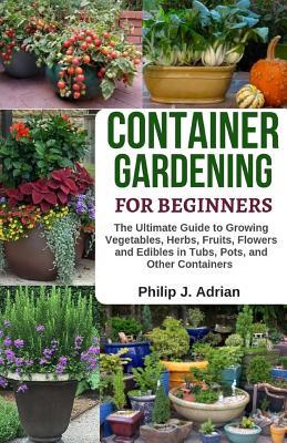 Container Gardening for Beginners: The Ultimate Guide to Growing Vegetables, Herbs, Fruits, Flowers and Edibles in Tubs, Pots, and Other Containers -