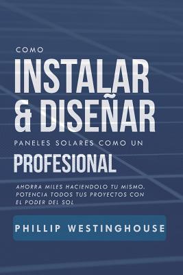 Como Instalar Y Disear Paneles Solares Como Un Profesional: Ahorra Miles Haciendolo Tu Mismo. Potencia Todos Tus Proyectos Con El Poder del Sol.