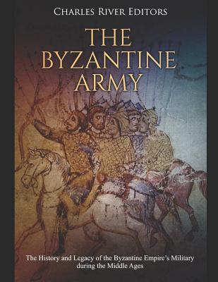 The Byzantine Army: The History and Legacy of the Byzantine Empire's Military during the Middle Ages