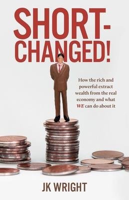 Short-Changed!: How the rich and powerful extract wealth from the real economy and what WE can do about it