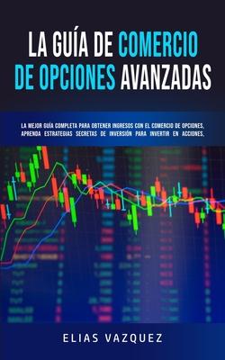 La Gua de Comercio de Opciones Avanzadas: La Mejor Gua Completa Para Obtener Ingresos con el Comercio de Opciones, Aprenda Estrategias Secretas de I