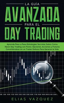 La Gua Avanzada Para el Day Trading: Aprenda Paso a Paso Estrategias Secretas Sobre Cmo Hacer Day Trading con Forex, Opciones, Acciones y Futuros Co