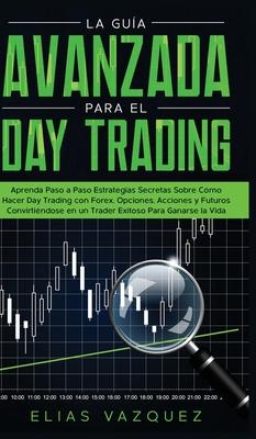 La Gua Avanzada Para el Day Trading: Aprenda Paso a Paso Estrategias Secretas Sobre Cmo Hacer Day Trading con Forex, Opciones, Acciones y Futuros Co