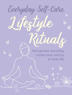 Everyday Self-Care: Lifestyle Rituals: Find Greater Meaning, Connection, and Joy in Daily Life