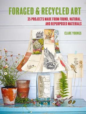 Foraged and Recycled Art: 35 Projects Made from Found, Natural, and Repurposed Materials