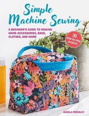 Simple Machine Sewing: 30 Step-By-Step Projects: A Beginner's Guide to Making Home Accessories, Bags, Clothes, and More