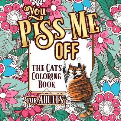 You Piss Me Off: A Fun Coloring Gift Book for Cat Lovers & Adults Relaxation with Stress Relieving Floral Designs, Funny Quotes and Ple