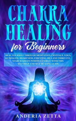 Chakra Healing for Beginners: Heal Yourself through Meditation, Crystals, Yoga, Kundalini, Awareness, Essential Oils and Third Eye.Start Radiate Pos