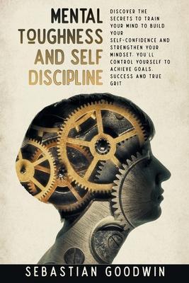 Mental Toughness And Self Discipline: Discover The Secrets To Train Your Mind To Build Your Self-confidence And Strengthen Your Mindset. You'll Contro