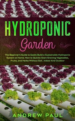 Hydroponic Garden: The Beginner's Guide to Easily Build a Sustainable Hydroponic System at Home. How to Quickly Start Growing Vegetables,