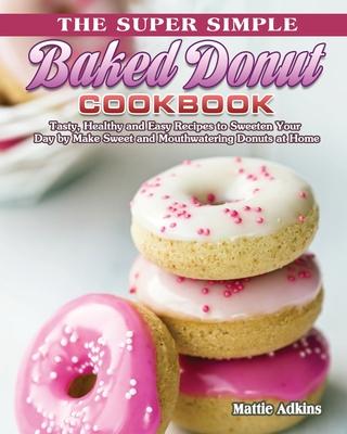 The Super Simple Baked Donut Cookbook: Tasty, Healthy and Easy Recipes to to Sweeten Your Day by Make Sweet and Mouthwatering Donuts at Home