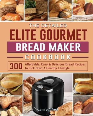 The Detailed Elite Gourmet Bread Maker Cookbook: 300 Affordable, Easy & Delicious Bread Recipes to Kick Start A Healthy Lifestyle