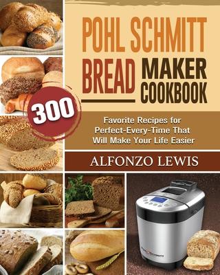 Pohl Schmitt Bread Maker Cookbook: 300 Favorite Recipes for Perfect-Every-Time That Will Make Your Life Easier