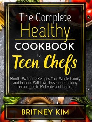 The Complete Healthy Cookbook For Teen Chefs: Mouth-Watering Recipes Your Whole Family and Friends Will Love. Essential Cooking Techniques to Motivate