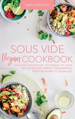 Sous Vide Vegan Cookbook: The Easy Foolproof Technique to Cook Healthy Recipes. Perfect for Everyone, from Beginner to Advanced