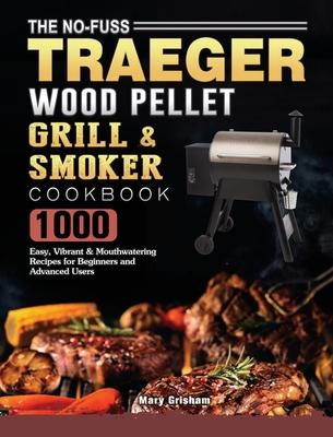 The No-Fuss Traeger Wood Pellet Grill & Smoker Cookbook: 1000 Easy, Vibrant & Mouthwatering Recipes for Beginners and Advanced Users