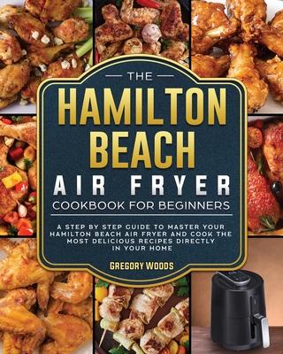 The Hamilton Beach Air Fryer Cookbook For Beginners: A step by step guide to master your Hamilton Beach Air Fryer and cook the most delicious recipes