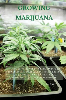 Growing Marijuana: The Ultimate Step-by-Step Guide On How to Grow Marijuana Indoors & Outdoors, Produce Mind-Blowing Weed, and Even Start