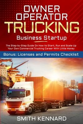 Owner Operator Trucking Business Startup: The Step-by-Step Guide On How to Start, Run and Scale-Up Your Own Commercial Trucking Career With Little Mon