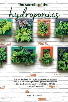 The secrets of the hydroponics: the perfect book for beginners who want to learn how to build their hydroponic garden from scratch and start growing t