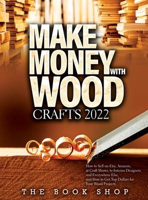 Make Money with Wood Crafts 2022: How to Sell on Etsy, Amazon, at Craft Shows, to Interior Designers and Everywhere Else, and How to Get Top Dollars f