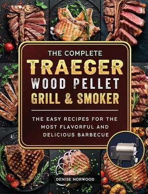 The Compete Traeger Wood Pellet Grill And Smoker: The Easy Recipes For The Most Flavorful And Delicious Barbecue