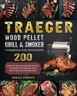 Traeger Wood Pellet Grill And Smoker Cookbook For Beginners: 200 Complete And Delicious BBQ Recipes To Master Your Traeger Wood Pellet Grill And Smoke