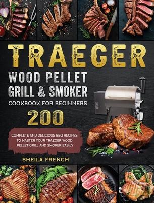 Traeger Wood Pellet Grill And Smoker Cookbook For Beginners: 200 Complete And Delicious BBQ Recipes To Master Your Traeger Wood Pellet Grill And Smoke