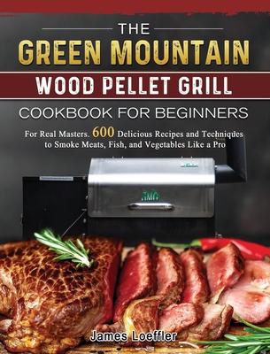 The Green Mountain Wood Pellet Grill Cookbook for Beginners: For Real Masters. 600 Delicious Recipes and Techniques to Smoke Meats, Fish, and Vegetabl