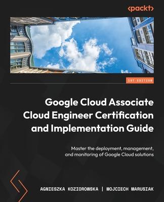 Google Cloud Associate Cloud Engineer Certification and Implementation Guide: Master the deployment, management, and monitoring of Google Cloud soluti