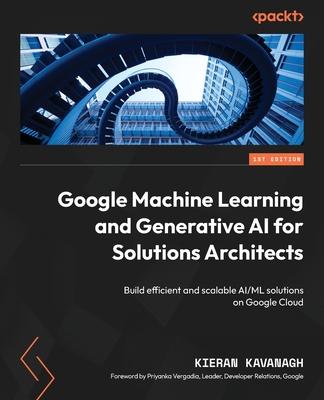 Google Machine Learning and Generative AI for Solutions Architects: &#8203;Build efficient and scalable AI/ML solutions on Google Cloud