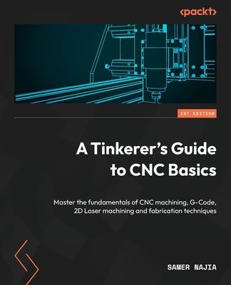 A Tinkerer's Guide to CNC Basics: Master the fundamentals of CNC machining, G-Code, 2D Laser machining and fabrication techniques